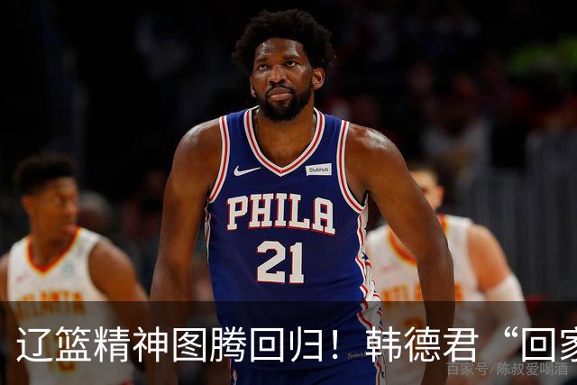 辽篮精神图腾回归！韩德君“回家”意味着什么？