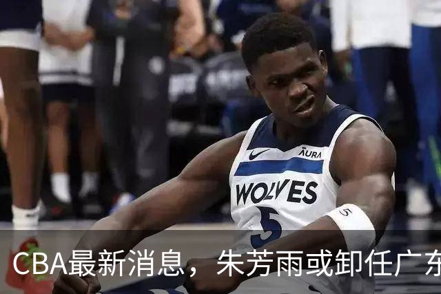 CBA最新消息，朱芳雨或卸任广东总经理，四川男篮被执行24万元！